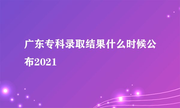 广东专科录取结果什么时候公布2021