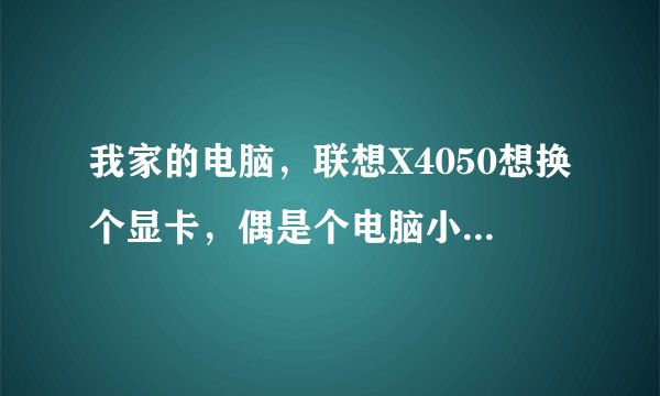 我家的电脑，联想X4050想换个显卡，偶是个电脑小白...不懂这些，各位大大有什么好提议的....