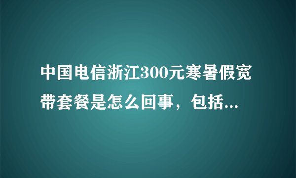 中国电信浙江300元寒暑假宽带套餐是怎么回事，包括时间，计费