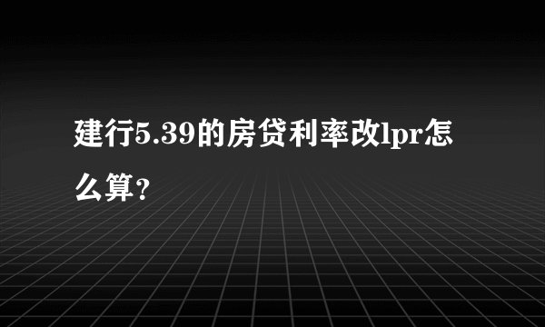 建行5.39的房贷利率改lpr怎么算？