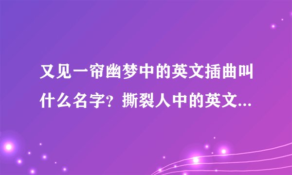 又见一帘幽梦中的英文插曲叫什么名字？撕裂人中的英文插曲叫什么名字，哪个人唱的？谢谢