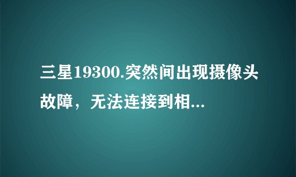 三星19300.突然间出现摄像头故障，无法连接到相机。。。是怎么回事啊？恢复出厂。双wipe都没用