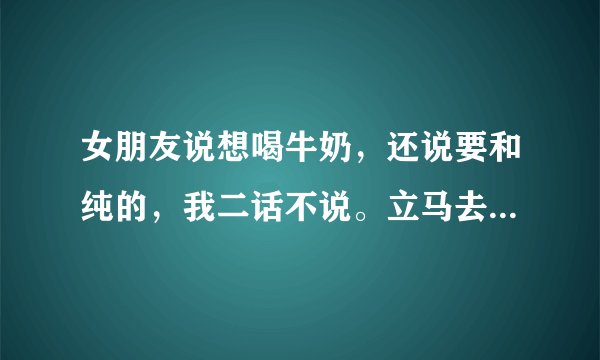 女朋友说想喝牛奶，还说要和纯的，我二话不说。立马去超市买了一箱给她，她尽然生气李。怎么办啊？