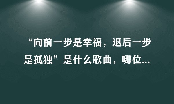 “向前一步是幸福，退后一步是孤独”是什么歌曲，哪位歌手唱的知道请告诉我好吗？