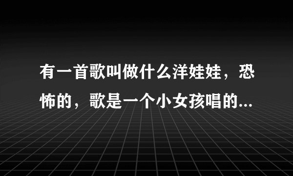 有一首歌叫做什么洋娃娃，恐怖的，歌是一个小女孩唱的，歌词大致有:爸爸喝酒，回家拿起斧头，砍下妈妈的