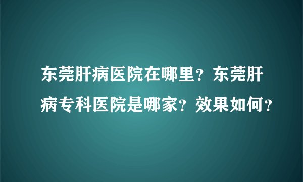东莞肝病医院在哪里？东莞肝病专科医院是哪家？效果如何？