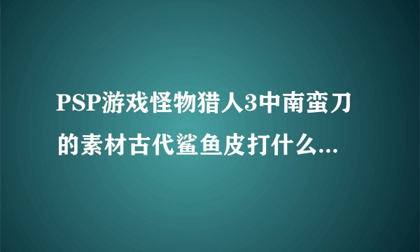 PSP游戏怪物猎人3中南蛮刀的素材古代鲨鱼皮打什么怪物可以得到？