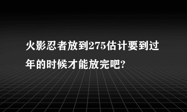 火影忍者放到275估计要到过年的时候才能放完吧?