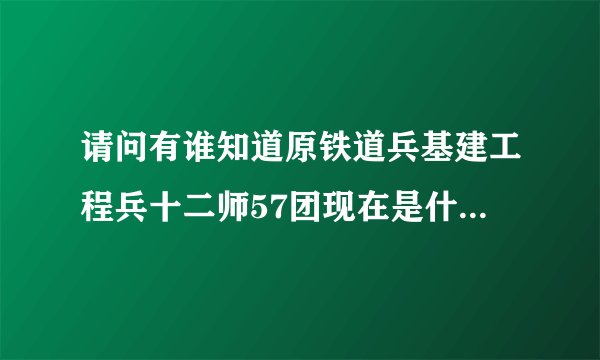 请问有谁知道原铁道兵基建工程兵十二师57团现在是什么单位？？？谢谢各位了！