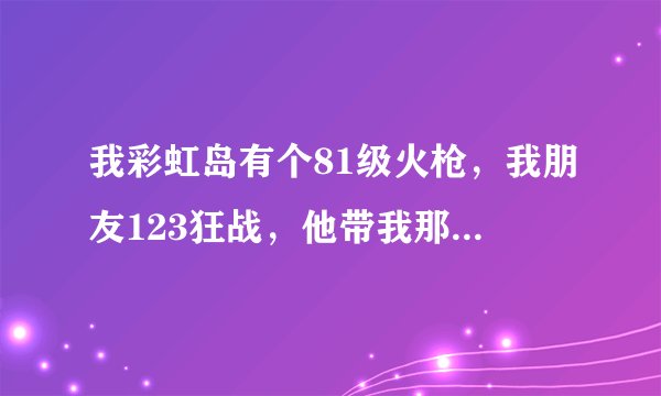 我彩虹岛有个81级火枪，我朋友123狂战，他带我那里比较好呢？