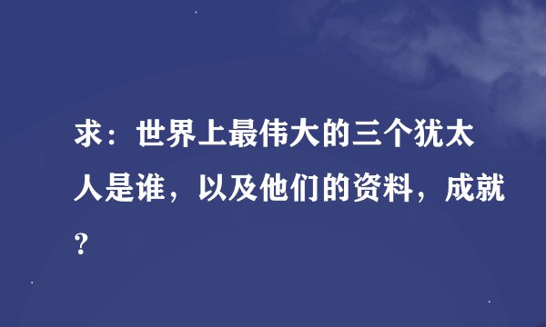 求：世界上最伟大的三个犹太人是谁，以及他们的资料，成就？
