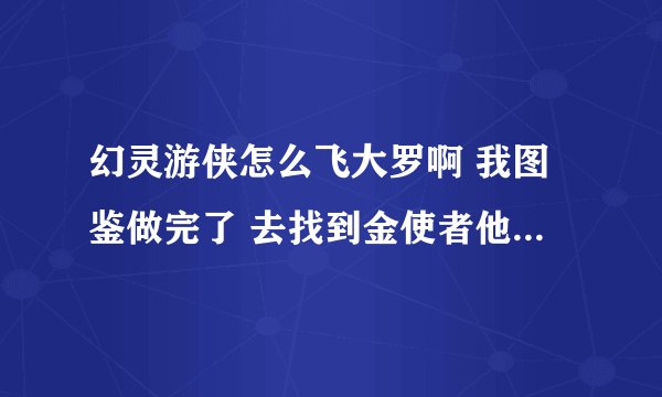 幻灵游侠怎么飞大罗啊 我图鉴做完了 去找到金使者他不给我点