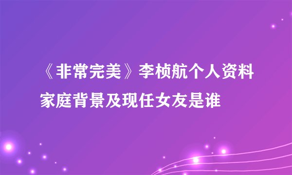 《非常完美》李桢航个人资料家庭背景及现任女友是谁
