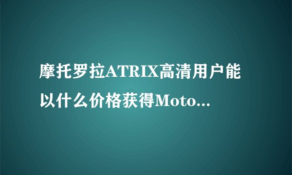 摩托罗拉ATRIX高清用户能以什么价格获得Moto X作为补偿？