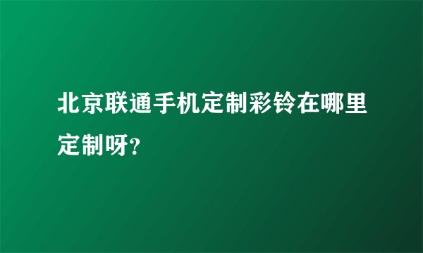 北京联通手机定制彩铃在哪里定制呀？