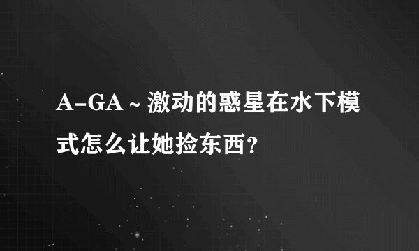 A-GA～激动的惑星在水下模式怎么让她捡东西？
