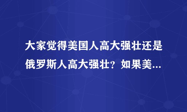 大家觉得美国人高大强壮还是俄罗斯人高大强壮？如果美国人和俄罗斯人，或者美国大兵和俄罗斯大兵打架，谁