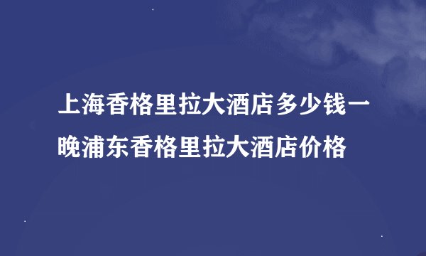 上海香格里拉大酒店多少钱一晚浦东香格里拉大酒店价格