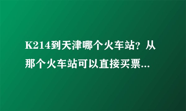 K214到天津哪个火车站？从那个火车站可以直接买票去北京不？