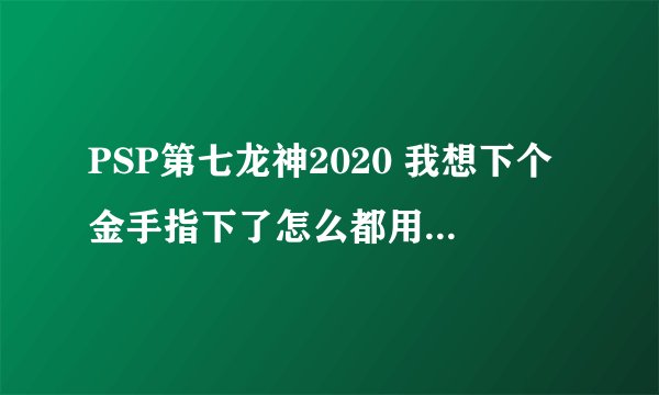 PSP第七龙神2020 我想下个金手指下了怎么都用不起 开音乐键没反映 我是2000型 5.5系统的 求大神解决