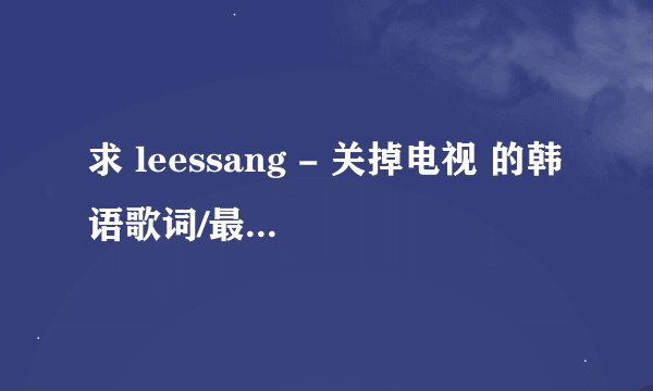 求 leessang - 关掉电视 的韩语歌词/最好中韩双语歌词，不限格式，谢谢了！！！