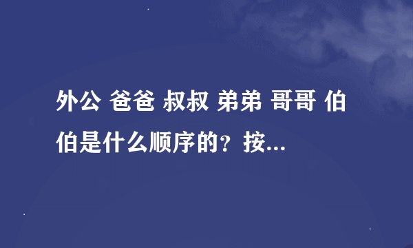 外公 爸爸 叔叔 弟弟 哥哥 伯伯是什么顺序的？按顺序是什么？求解答~~~！ 快啊！！！