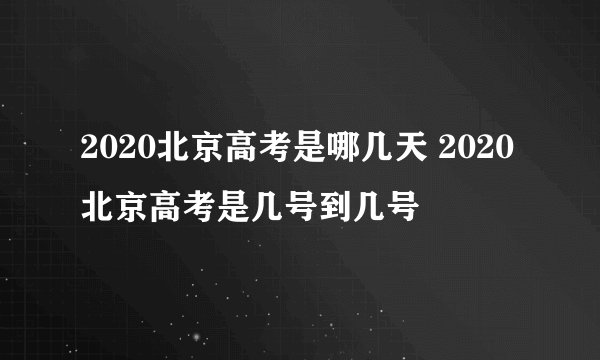 2020北京高考是哪几天 2020北京高考是几号到几号