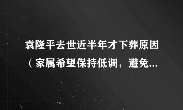 袁隆平去世近半年才下葬原因（家属希望保持低调，避免影响正常工作）