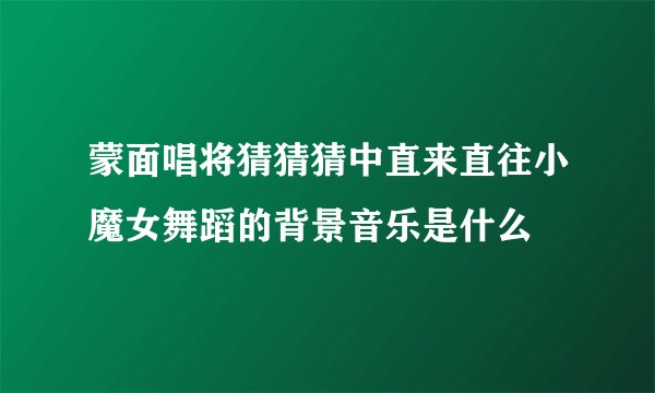 蒙面唱将猜猜猜中直来直往小魔女舞蹈的背景音乐是什么