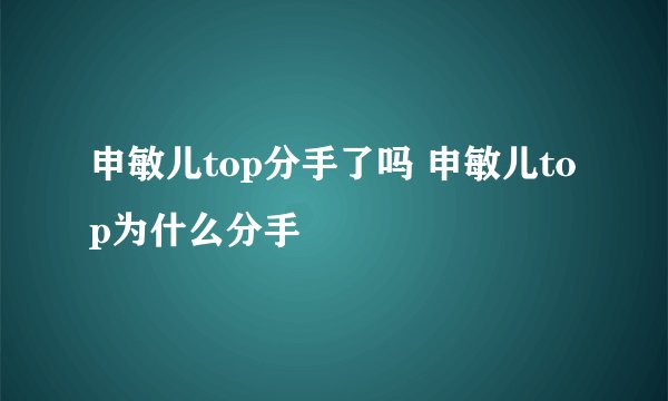 申敏儿top分手了吗 申敏儿top为什么分手