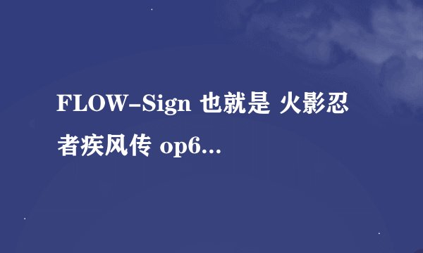 FLOW-Sign 也就是 火影忍者疾风传 op6 flow - sign 这首歌是日本的那个组合唱的...求解