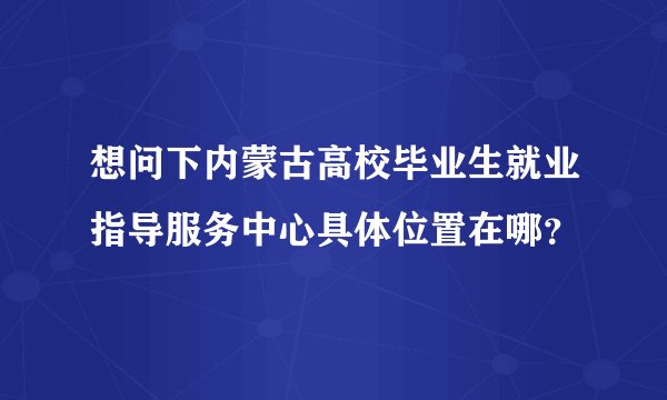 想问下内蒙古高校毕业生就业指导服务中心具体位置在哪？