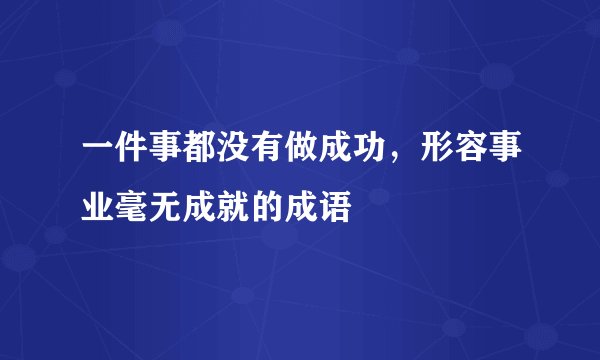 一件事都没有做成功，形容事业毫无成就的成语