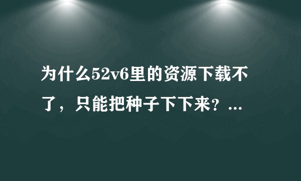 为什么52v6里的资源下载不了，只能把种子下下来？谁知道这是怎么回事？