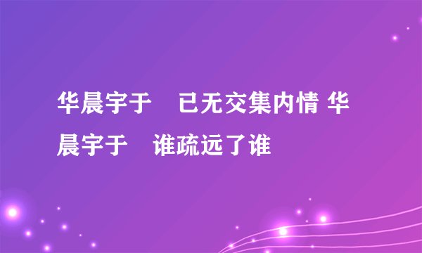 华晨宇于湉已无交集内情 华晨宇于湉谁疏远了谁