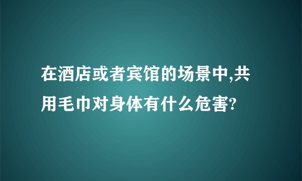 在酒店或者宾馆的场景中,共用毛巾对身体有什么危害?