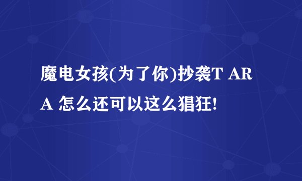 魔电女孩(为了你)抄袭T ARA 怎么还可以这么猖狂!