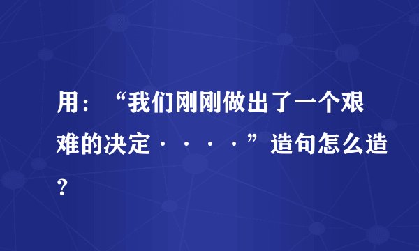 用：“我们刚刚做出了一个艰难的决定····”造句怎么造？