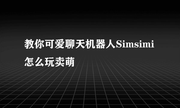 教你可爱聊天机器人Simsimi怎么玩卖萌