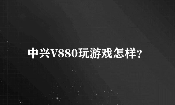 中兴V880玩游戏怎样？