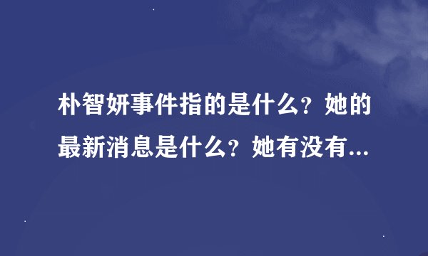 朴智妍事件指的是什么？她的最新消息是什么？她有没有出什么事？