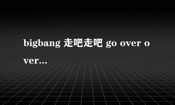 bigbang 走吧走吧 go over over歌词 视频