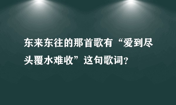 东来东往的那首歌有“爱到尽头覆水难收”这句歌词？