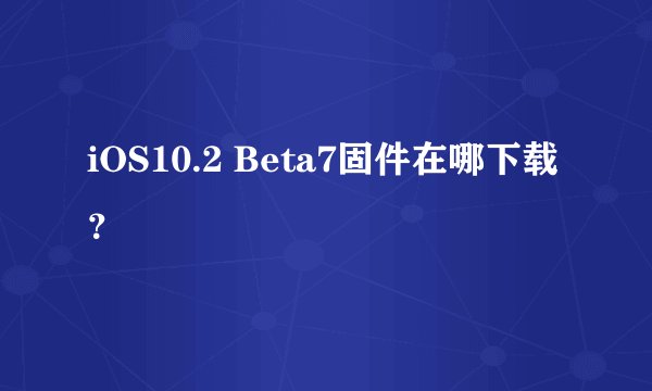 iOS10.2 Beta7固件在哪下载？