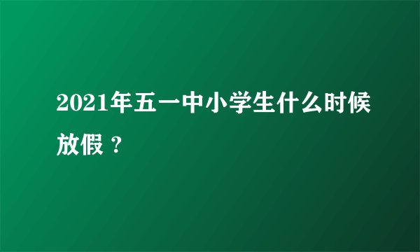 2021年五一中小学生什么时候放假 ?
