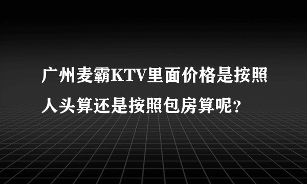 广州麦霸KTV里面价格是按照人头算还是按照包房算呢？