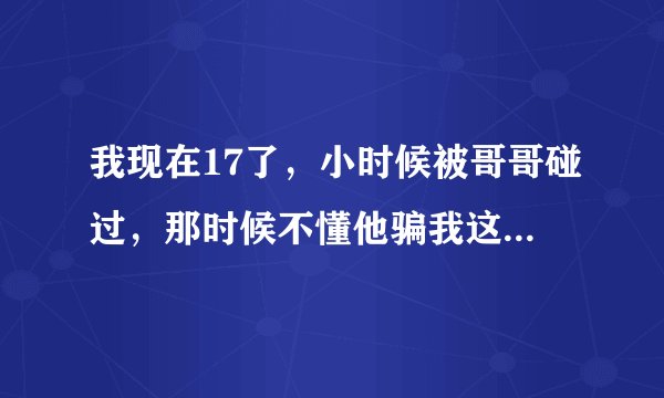 我现在17了，小时候被哥哥碰过，那时候不懂他骗我这是游戏，还让我碰他的，现在想起那粘的东西好恶心-