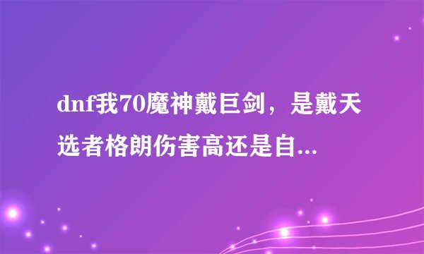 dnf我70魔神戴巨剑，是戴天选者格朗伤害高还是自然之恩赐高？
