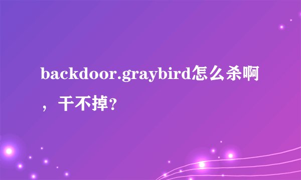 backdoor.graybird怎么杀啊，干不掉？