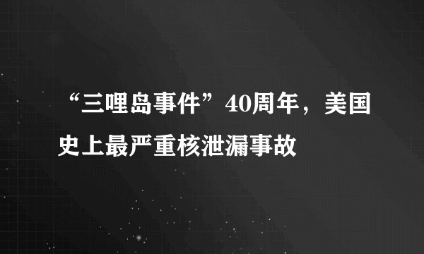 “三哩岛事件”40周年，美国史上最严重核泄漏事故